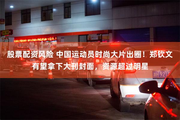 股票配资风险 中国运动员时尚大片出圈！郑钦文有望拿下大刊封面，资源超过明星