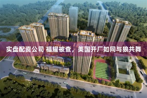 实盘配资公司 福耀被查，美国开厂如同与狼共舞