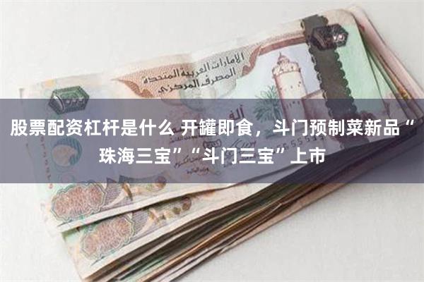 股票配资杠杆是什么 开罐即食，斗门预制菜新品“珠海三宝”“斗门三宝”上市