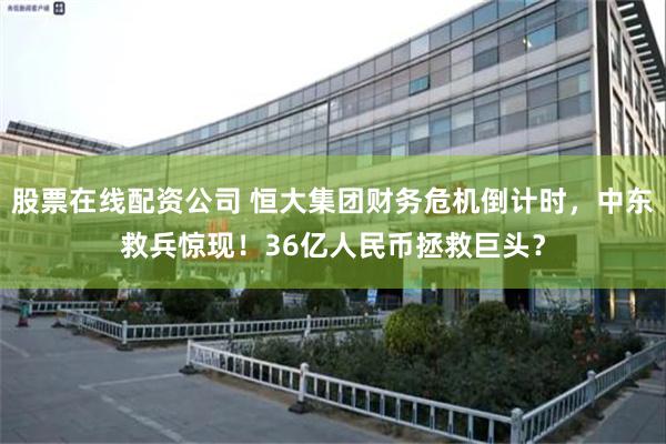 股票在线配资公司 恒大集团财务危机倒计时，中东救兵惊现！36亿人民币拯救巨头？