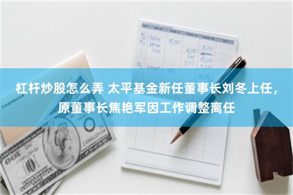 杠杆炒股怎么弄 太平基金新任董事长刘冬上任，原董事长焦艳军因工作调整离任