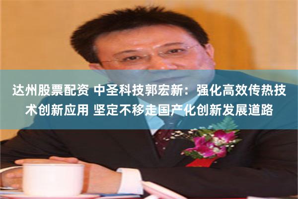 达州股票配资 中圣科技郭宏新：强化高效传热技术创新应用 坚定不移走国产化创新发展道路