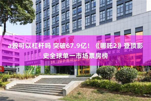 a股可以杠杆吗 突破67.9亿！《哪吒2》登顶影史全球单一市场票房榜