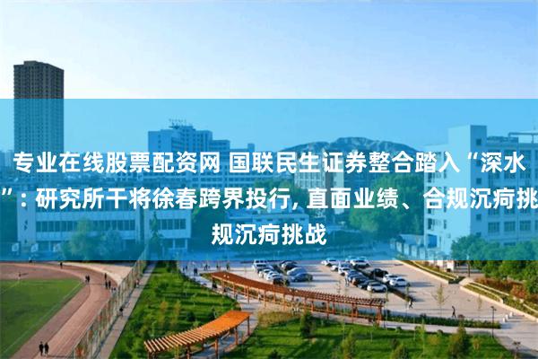 专业在线股票配资网 国联民生证券整合踏入“深水区”: 研究所干将徐春跨界投行, 直面业绩、合规沉疴挑战