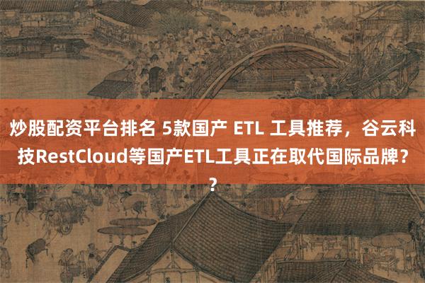 炒股配资平台排名 5款国产 ETL 工具推荐，谷云科技RestCloud等国产ETL工具正在取代国际品牌？