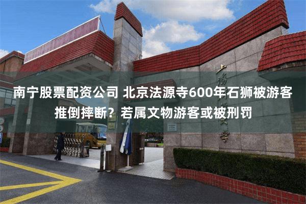 南宁股票配资公司 北京法源寺600年石狮被游客推倒摔断？若属文物游客或被刑罚