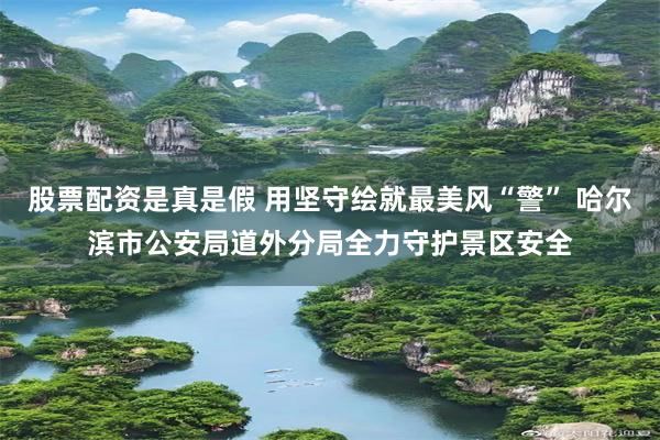 股票配资是真是假 用坚守绘就最美风“警” 哈尔滨市公安局道外分局全力守护景区安全