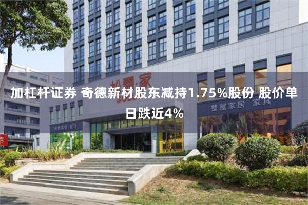 加杠杆证券 奇德新材股东减持1.75%股份 股价单日跌近4%