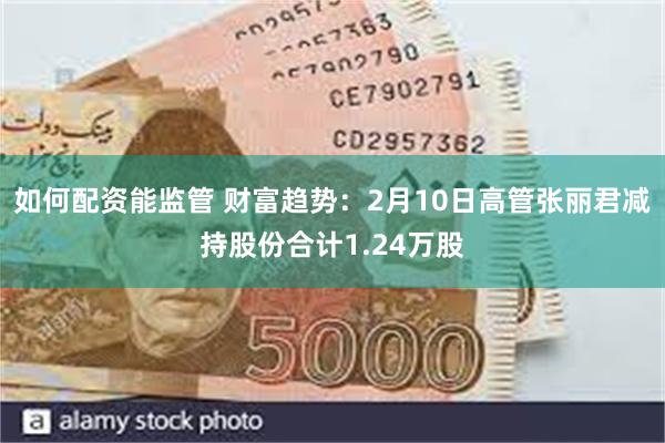 如何配资能监管 财富趋势：2月10日高管张丽君减持股份合计1.24万股