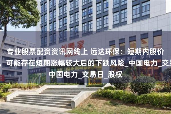 专业股票配资资讯网线上 远达环保：短期内股价波动较大，可能存在短期涨幅较大后的下跌风险_中国电力_交易日_股权