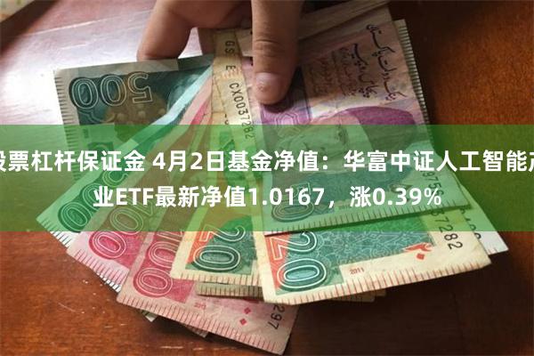股票杠杆保证金 4月2日基金净值：华富中证人工智能产业ETF最新净值1.0167，涨0.39%