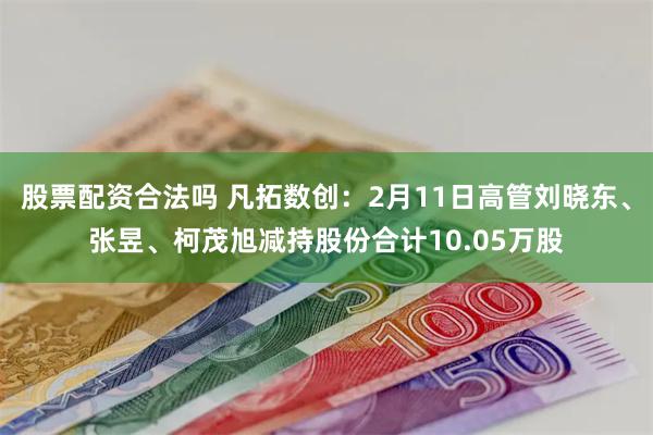 股票配资合法吗 凡拓数创：2月11日高管刘晓东、张昱、柯茂旭减持股份合计10.05万股
