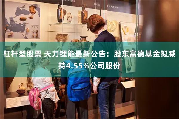 杠杆型股票 天力锂能最新公告：股东富德基金拟减持4.55%公司股份