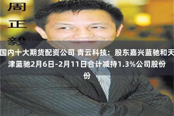 国内十大期货配资公司 青云科技：股东嘉兴蓝驰和天津蓝驰2月6日-2月11日合计减持1.3%公司股份