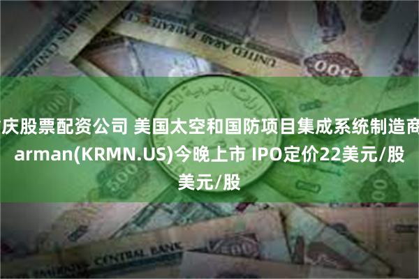 重庆股票配资公司 美国太空和国防项目集成系统制造商Karman(KRMN.US)今晚上市 IPO定价22美元/股