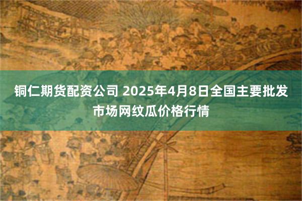 铜仁期货配资公司 2025年4月8日全国主要批发市场网纹瓜价格行情