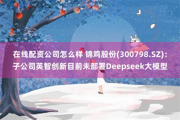 在线配资公司怎么样 锦鸡股份(300798.SZ)：子公司英智创新目前未部署Deepseek大模型