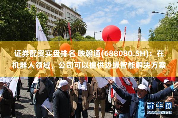 证券配资实盘排名 映翰通(688080.SH)：在机器人领域，公司可以提供边缘智能解决方案