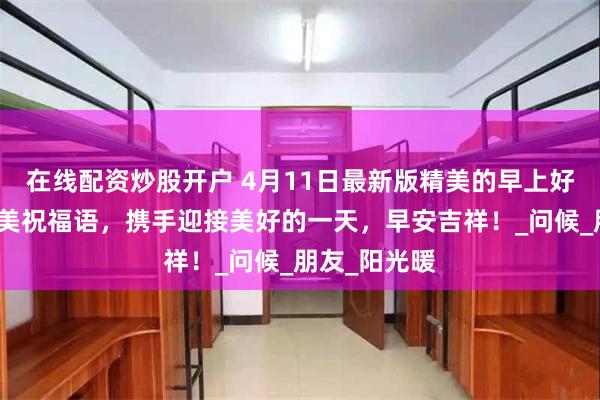 在线配资炒股开户 4月11日最新版精美的早上好图片温馨唯美祝福语，携手迎接美好的一天，早安吉祥！_问候_朋友_阳光暖