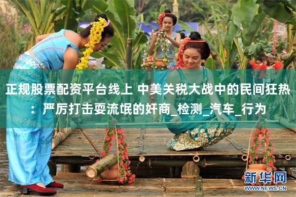 正规股票配资平台线上 中美关税大战中的民间狂热：严厉打击耍流氓的奸商_检测_汽车_行为