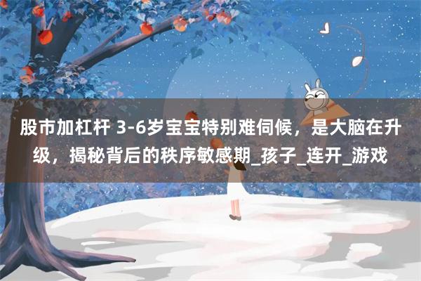 股市加杠杆 3-6岁宝宝特别难伺候，是大脑在升级，揭秘背后的秩序敏感期_孩子_连开_游戏