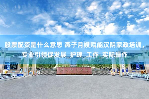 股票配资是什么意思 燕子月嫂赋能汉阴家政培训，专业引领促发展_护理_工作_实际操作