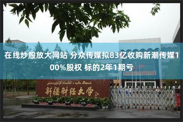 在线炒股放大网站 分众传媒拟83亿收购新潮传媒100%股权 标的2年1期亏