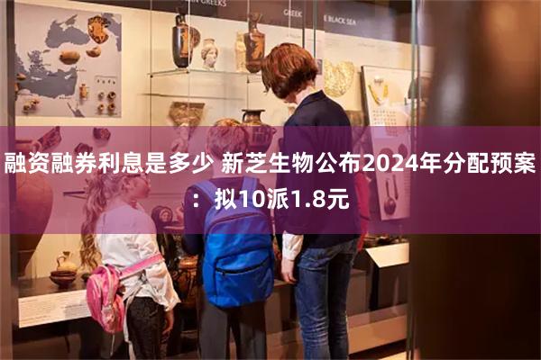 融资融券利息是多少 新芝生物公布2024年分配预案：拟10派1.8元