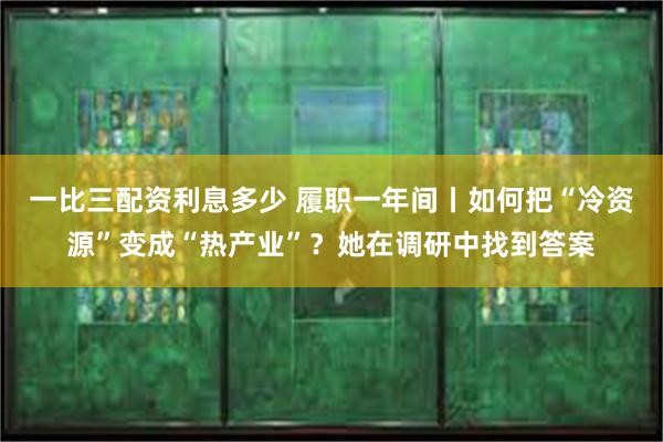 一比三配资利息多少 履职一年间丨如何把“冷资源”变成“热产业”？她在调研中找到答案