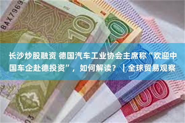 长沙炒股融资 德国汽车工业协会主席称“欢迎中国车企赴德投资”，如何解读？｜全球贸易观察