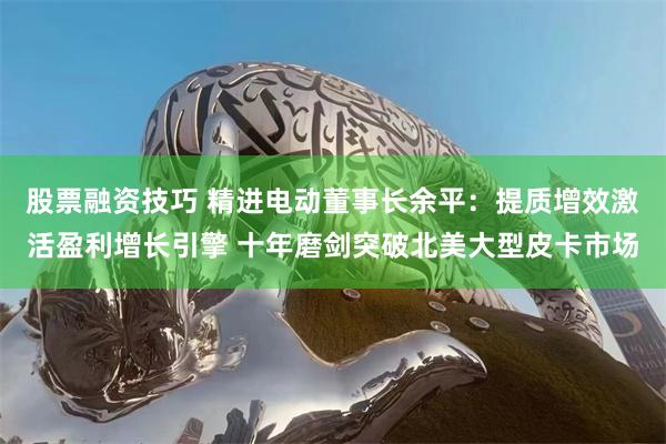 股票融资技巧 精进电动董事长余平：提质增效激活盈利增长引擎 十年磨剑突破北美大型皮卡市场